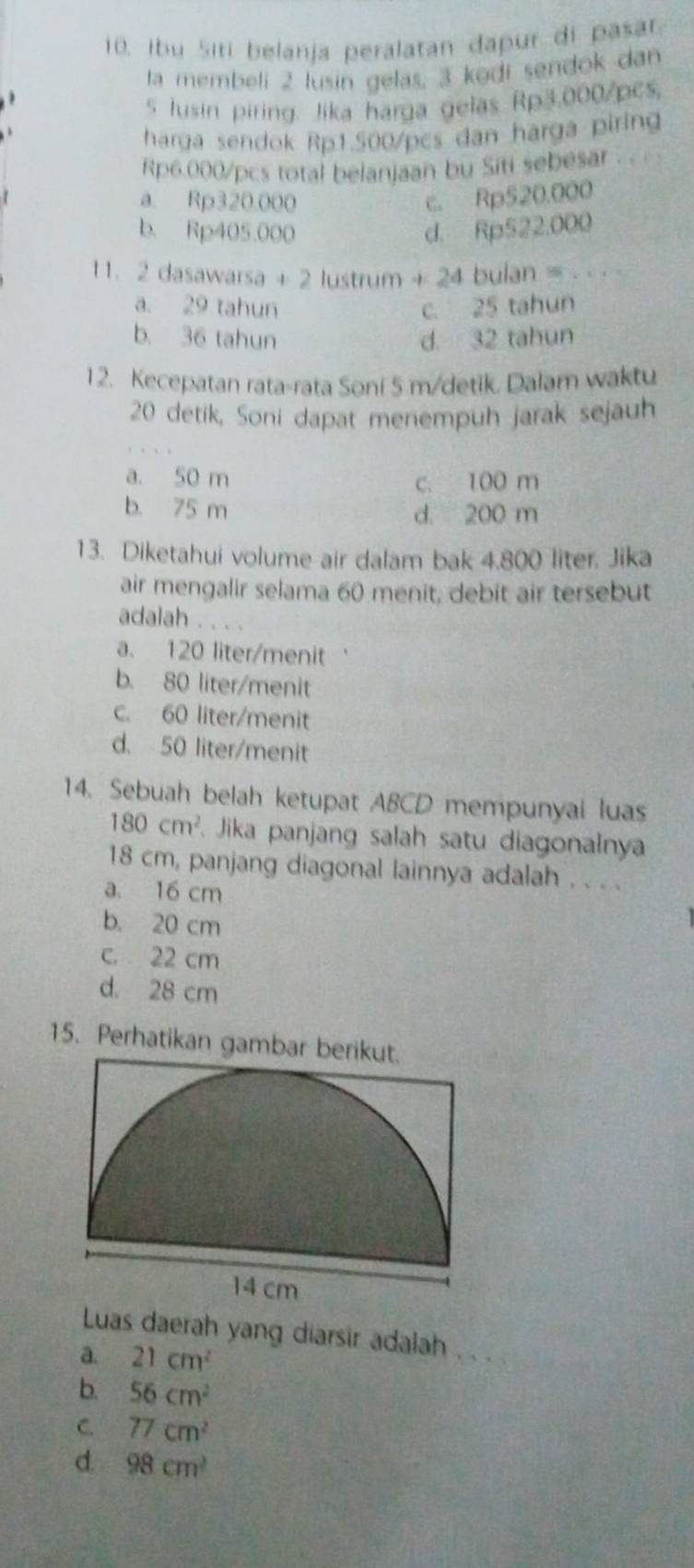 Ibu Siti belanja peralatan dapur di pasar
ta membeli 2 lusin gelas, 3 kədi sendok dan
5 usin piring. Jika harga gelas Rp3.000/pcs.
harga sendok Rp1.500/pcs dan harga piring
Rp6.000/pcs total belanjaan bu Siti sebesar . .
a. Rp320.000 c. Rp520.000
b. Rp405.000 d. Rp522.000
1 1. 2 dasawarsa + 2 lustrum + 24 bulan = - · ·
a. 29 tahun c. 25 tahun
b. 36 tahun d 32 tahun
12. Kecepatan rata-rata Soni 5 m /detik. Dalam waktu
20 detik, Soni dapat menempuh jarak sejauh
a. 50 m
c. 100 m
b. 75 m d. 200 m
13. Diketahui volume air dalam bak 4.800 liter. Jika
air mengalir selama 60 menit, debit air tersebut
adalah . . . .
a. 120 liter /menit
b. 80 liter /menit
c. 60 liter /menit
d. 50 liter /menit
14. Sebuah belah ketupat ABCD mempunyal luas
180cm^2 Jika panjang salah satu diagonalnya
18 cm, panjang diagonal lainnya adalah . . . .
a. 16 cm
b. 20 cm
c. 22 cm
d. 28 cm
15. Perhatikan gambar berikut.
Luas daerah yang diarsir adalah ..
a. 21cm^2
b. 56cm^2
C. 77cm^2
d 98cm^2