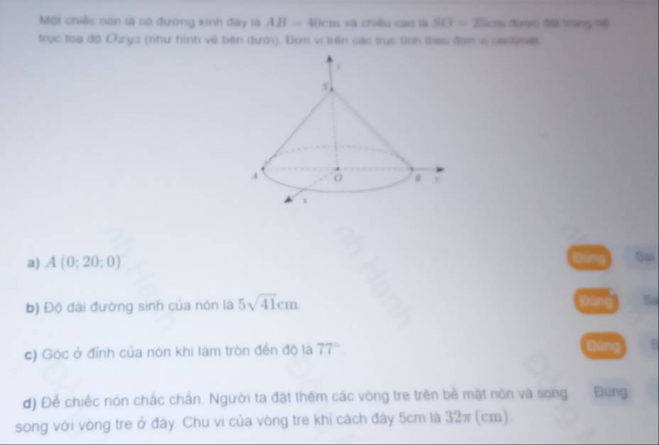 Một chiếc non là có đường kinh đây là AB=40cm và chiều cao là SO=25cm đinm Mà trong nề 
trục toa độ Ozyz (như hình về bên dưới). Đơm vị trên các trục tỉnh theo đơm vị sentimer 
Dùng 
a) A(0;20;0) Sm 
b) Độ dài đường sinh của nón là 5sqrt(41)cm
So 
c) Góc ở đỉnh của nón khi làm tròn đến độ là 77° Dùng 
d) Để chiếc nón chắc chấn. Người ta đật thêm các vòng tre trên bề mật nón và song Đúng 
song với vòng tre ở đây. Chu vi của vòng tre khi cách đây 5cm là 32π (cm)