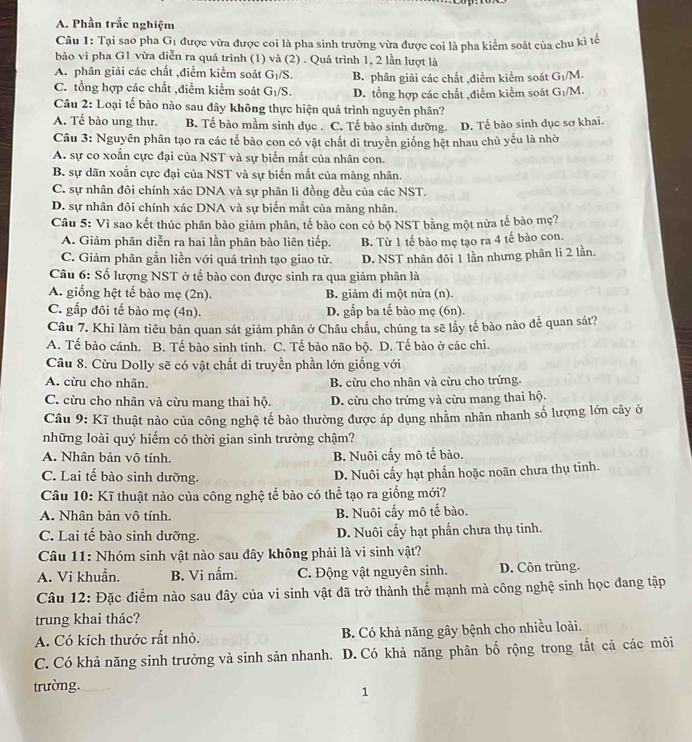 Phần trắc nghiệm
Câu 1: Tại sao pha G_1 được vừa được coi là pha sinh trưởng vừa được coi là pha kiểm soát của chu kì tế
bào vì pha G1 vừa diễn ra quá trình (1) và (2) . Quá trình 1, 2 lần lượt là
A. phân giải các chất ,điểm kiểm soát G_1/S. B. phân giải các chất ,điểm kiểm soát G_1/M.
C. tổng hợp các chất ,điểm kiểm soát G_1/S. D. tổng hợp các chất ,điểm kiểm soát G_1/M.
Câu 2: Loại tế bào nào sau đây không thực hiện quá trình nguyên phân?
A. Tế bào ung thư. B. Tế bào mầm sinh dục . C. Tế bào sinh dưỡng. D. Tế bào sinh dục sơ khai.
Câu 3: Nguyên phân tạo ra các tế bào con có vật chất di truyền giống hệt nhau chủ yếu là nhờ
A. sự co xoắn cực đại của NST và sự biến mất của nhân con.
B. sự dãn xoắn cực đại của NST và sự biến mất của màng nhân.
C. sự nhân đôi chính xác DNA và sự phân li đồng đều của các NST.
D. sự nhân đôi chính xác DNA và sự biến mất của màng nhân.
Câu 5: Vì sao kết thúc phân bào giảm phân, tế bào con có bộ NST bằng một nửa tế bào mẹ?
A. Giảm phân diễn ra hai lần phân bào liên tiếp. B. Từ 1 tế bào mẹ tạo ra 4 tế bào con.
C. Giảm phân gắn liền với quá trình tạo giao tử. D. NST nhân đôi 1 lần nhưng phân li 2 lần.
Câu 6: Số lượng NST ở tế bào con được sinh ra qua giảm phân là
A. giống hệt tế bào mẹ (2n). B. giảm đi một nửa (n).
C. gấp đôi tế bào mẹ (4n). D. gấp ba tế bào mẹ (6n).
Câu 7. Khi làm tiêu bản quan sát giảm phân ở Châu chấu, chúng ta sẽ lấy tế bào nào để quan sát?
A. Tế bào cánh. B. Tế bào sinh tinh. C. Tế bào não bộ. D. Tế bào ở các chi.
Câu 8. Cừu Dolly sẽ có vật chất di truyền phần lớn giống với
A. cừu cho nhân. B. cừu cho nhân và cừu cho trứng.
C. cừu cho nhân và cừu mang thai hộ. D. cừu cho trứng và cừu mang thai hộ.
Câu 9: Kĩ thuật nào của công nghệ tế bào thường được áp dụng nhằm nhân nhanh số lượng lớn cây ở
những loài quý hiếm có thời gian sinh trưởng chậm?
A. Nhân bản vô tính. B. Nuôi cấy mô tế bào.
C. Lai tế bào sinh dưỡng. D. Nuôi cấy hạt phấn hoặc noãn chưa thụ tinh.
Câu 10: Kĩ thuật nào của công nghệ tế bào có thể tạo ra giống mới?
A. Nhân bản vô tính. B. Nuôi cấy mô tế bào.
C. Lai tế bào sinh dưỡng. D. Nuôi cấy hạt phần chưa thụ tinh.
Câu 11: Nhóm sinh vật nào sau đây không phải là vi sinh vật?
A. Vi khuẩn. B. Vi nấm. C. Động vật nguyên sinh. D. Côn trùng.
Câu 12: Đặc điểm nào sau đây của vi sinh vật đã trở thành thế mạnh mà công nghệ sinh học đang tập
trung khai thác?
A. Có kích thước rất nhỏ. B. Có khả năng gây bệnh cho nhiều loài.
C. Có khả năng sinh trưởng và sinh sản nhanh. D. Có khả năng phân bố rộng trong tất cả các môi
trường.
1