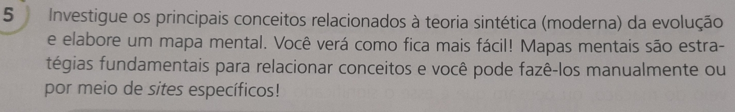 Investigue os principais conceitos relacionados à teoria sintética (moderna) da evolução 
e elabore um mapa mental. Você verá como fica mais fácil! Mapas mentais são estra- 
fégias fundamentais para relacionar conceitos e você pode fazê-los manualmente ou 
por meio de sites específicos!