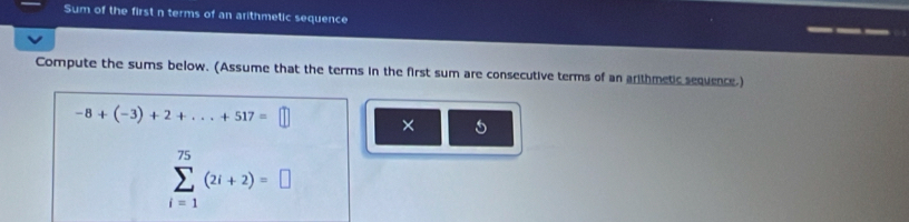 Sum of the first n terms of an arithmetic sequence 
Compute the sums below. (Assume that the terms in the first sum are consecutive terms of an arithmetic sequence.)
-8+(-3)+2+...+517=□ ×
sumlimits _(i=1)^(75)(2i+2)=□