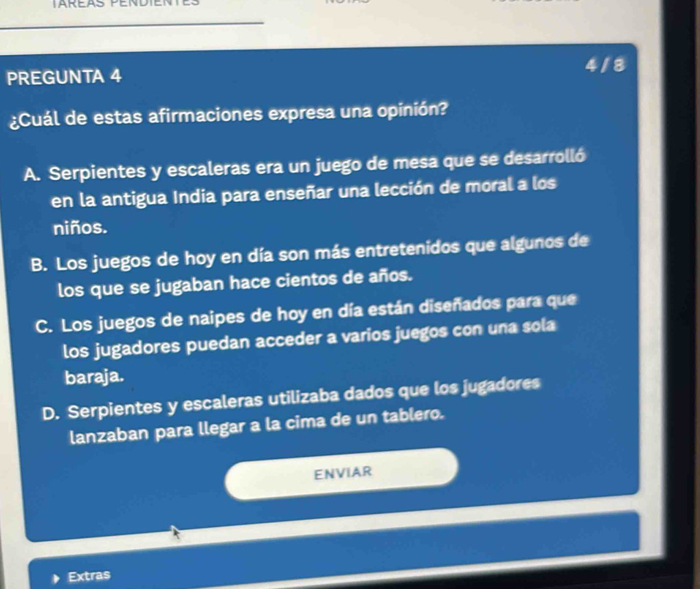 PREGUNTA 4 4/8
¿Cuál de estas afirmaciones expresa una opinión?
A. Serpientes y escaleras era un juego de mesa que se desarrolló
en la antigua India para enseñar una lección de moral a los
niños.
B. Los juegos de hoy en día son más entretenidos que algunos de
los que se jugaban hace cientos de años.
C. Los juegos de naipes de hoy en día están diseñados para que
los jugadores puedan acceder a varios juegos con una sola
baraja.
D. Serpientes y escaleras utilizaba dados que los jugadores
lanzaban para llegar a la cima de un tablero.
ENVIAR
Extras