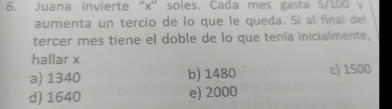 Juana invierte “ x ” soles. Cada mes gasta S/100 y
aumenta un tercio de lo que le queda. Si al final del
tercer mes tiene el doble de lo que tenía inicialmente,
hallar x
a) 1340 b) 1480 c) 1500
d) 1640 e) 2000