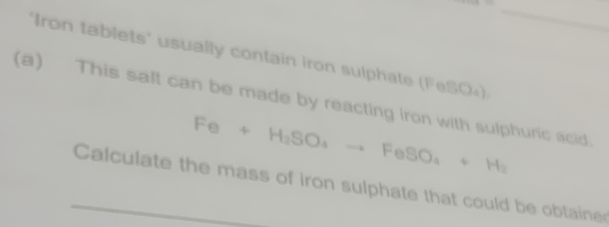 2+14=11
‘Iron tablets' usually contain iron sulphate (FeSO₄) 
(a) This salt can be made by reacting iron with sulphuric acid
Fe+H_2SO_4to FeSO_4+H_2
Calculate the mass of iron sulphate that could be obtaine