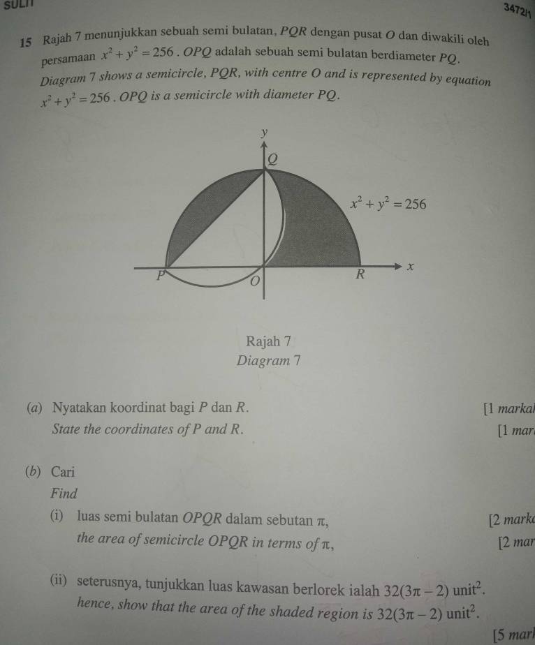 SULI
3472/1
15 Rajah 7 menunjukkan sebuah semi bulatan, PQR dengan pusat O dan diwakili oleh
persamaan x^2+y^2=256. OPQ adalah sebuah semi bulatan berdiameter PQ.
Diagram 7 shows a semicircle, PQR, with centre O and is represented by equation
x^2+y^2=256.OPQ is a semicircle with diameter PQ.
Rajah 7
Diagram 7
(a) Nyatakan koordinat bagi P dan R. [1 markai
State the coordinates of P and R. [1 mar.
(b) Cari
Find
(i) luas semi bulatan OPQR dalam sebutan π, [2 mark
the area of semicircle OPQR in terms of π, [2 mar
(ii) seterusnya, tunjukkan luas kawasan berlorek ialah 32(3π -2)unit^2.
hence, show that the area of the shaded region is 32(3π -2)unit^2.
[5 marl