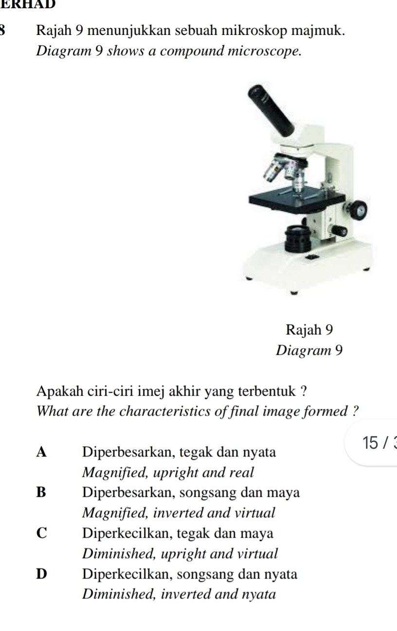 ERHAD
B Rajah 9 menunjukkan sebuah mikroskop majmuk.
Diagram 9 shows a compound microscope.
Rajah 9
Diagram 9
Apakah ciri-ciri imej akhir yang terbentuk ?
What are the characteristics of final image formed ?
15 / 3
A Diperbesarkan, tegak dan nyata
Magnified, upright and real
Bì£ Diperbesarkan, songsang dan maya
Magnified, inverted and virtual
C Diperkecilkan, tegak dan maya
Diminished, upright and virtual
D Diperkecilkan, songsang dan nyata
Diminished, inverted and nyata