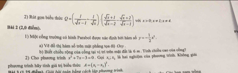 Rút gọn biểu thức Q=( 1/sqrt(x)-1 - 1/sqrt(x) ):( (sqrt(x)+1)/sqrt(x)-2 - (sqrt(x)+2)/sqrt(x)-1 ) với x>0; x!= 1; x!= 4. 
Bài 2 (2,0 điểm). 

1) Một cổng trường có hình Parabol được xác định bởi hàm số y=- 1/2 x^2. 
a) Vẽ đồ thị hàm số trên mặt phẳng tọa độ Oxy. 
b) Biết chiều rộng của cổng tại vị trí trên mặt đất là 6 m. Tính chiều cao của cồng? 
2) Cho phương trình x^2+7x-3=0. Gọi x_1; x_2 là hai nghiệm của phương trình. Không giải 
phương trình hãy tính giá trị biểu thức A=(x_1-x_2)^2. 
Bài 3 (1,25 điểm). Giải bài toán bằng cách lập phương trình.