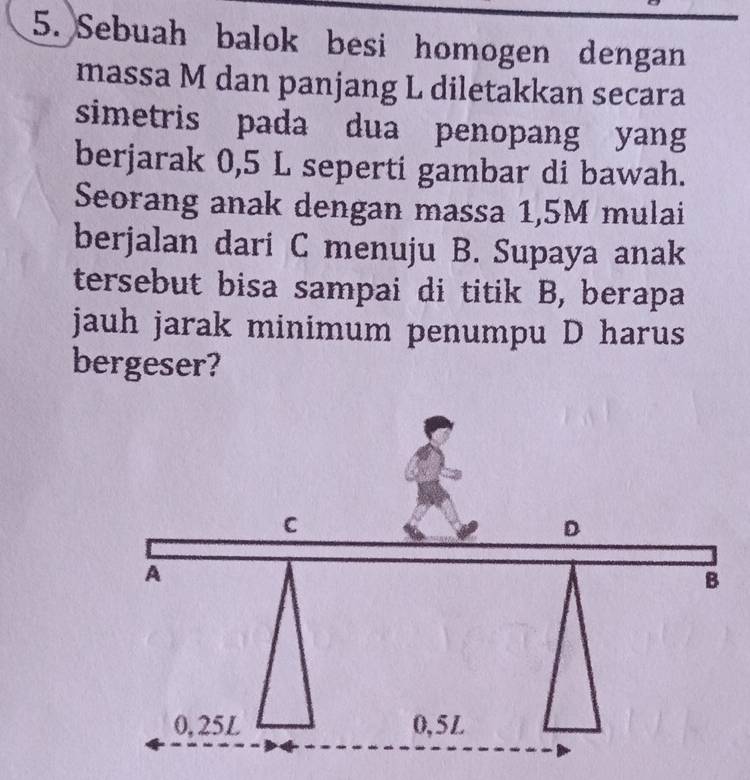 Sebuah balok besi homogen dengan 
massa M dan panjang L diletakkan secara 
simetris pada dua penopang yang 
berjarak 0,5 L seperti gambar di bawah. 
Seorang anak dengan massa 1,5M mulai 
berjalan dari C menuju B. Supaya anak 
tersebut bisa sampai di titik B, berapa 
jauh jarak minimum penumpu D harus 
bergeser?