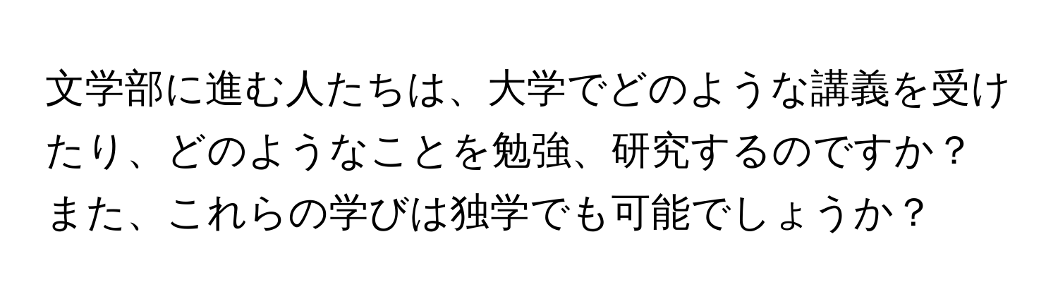 文学部に進む人たちは、大学でどのような講義を受けたり、どのようなことを勉強、研究するのですか？また、これらの学びは独学でも可能でしょうか？