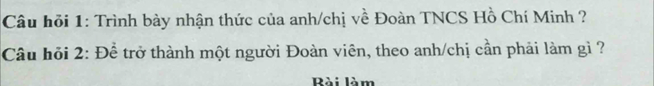 Câu hỏi 1: Trình bày nhận thức của anh/chị về Đoàn TNCS Hồ Chí Minh ? 
Câu hỏi 2: Để trở thành một người Đoàn viên, theo anh/chị cần phải làm gì ? 
Rài làm