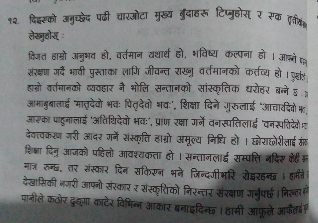 १२ दिइसको अनुच्छेद पढी चारओटा मुख्य बुरंदाहरू टिप्जुहोस् र रूक तीगाोंक 
लेख्ुहोस् ः 
विगत हाम्रो अनुभव हो, वर्तमान यथार्थ हो, भविष्य कल्पना हो । आफ्नो प 
संरक्षण जरदैं भावी पुस्ताका लागि जीवन्त राख्नु वर्तमानको कर्तव्य हो पुरखके 
हाम्रो वर्तमानको व्यवहार नै भोलि सन्तानको सांस्कृतिक धरोहर बन्ने ६।ॊ 
आमाबुबालाई ‘मातृदेवो भवः पितृदेवो भवः’, शिक्षा दिने गुरुलाई ‘आचार्यदेवे भव' 
आसका पाहुनालाई ‘अतिथिदेवो भवः’, प्राण रक्षा गर्ने वनस्पतिलाई ‘वनस्पतिदेवो भ' 
देवत्वकरण गरी आदर गर्मे संस्कृति हाम्रो अमूल्य निधि हो । छोराछोरीलाई संखा 
शिक्षा दिनु आजको पहिलो आवश्यकता हो । सन्तानलाई सम्पत्ति नदिए केही 
मात्र रुन्छ, तर संस्कार दिन सकिसन भने जिन्दगीभरि रोइरहन्छ । हामीते। 
देखासिकी नगरी आफ्नो संस्कार र संस्कृतिको निरन्तर संरक्षण गर्नुपर्छ् । निरन्तर 
पानीले कठोर दुङ्गा काटेर विभिन्न आकार बनाइदिन्छ । हामी आफूले आफैाईग