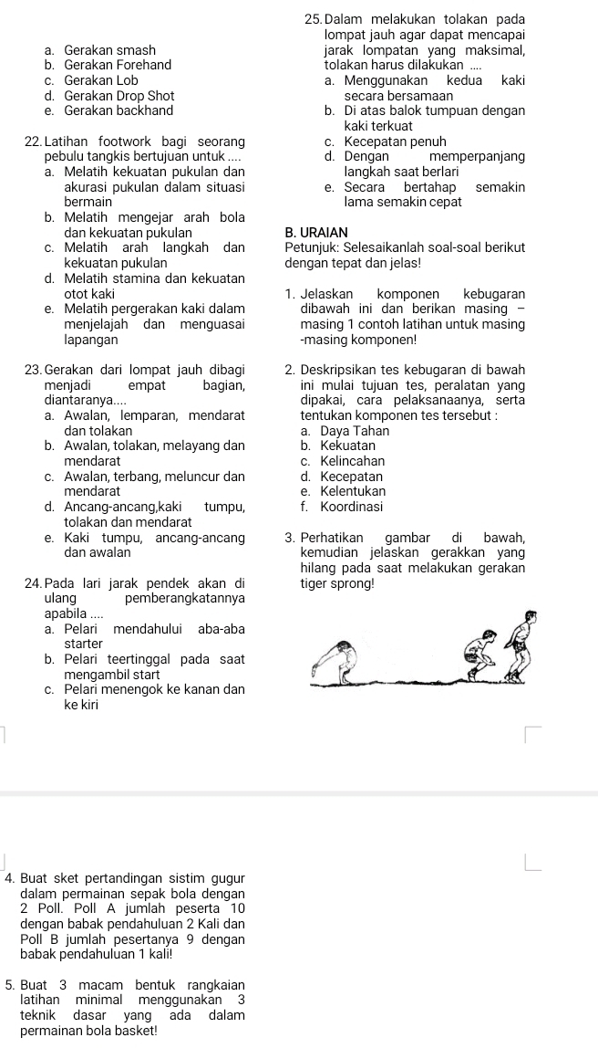 Dalam melakukan tolakan pada
lompat jauh agar dapat mencapai
a. Gerakan smash jarak lompatan yang maksimal,
b. Gerakan Forehand tolakan harus dilakukan ....
c. Gerakan Lob a. Menggunakan kedua kaki
d. Gerakan Drop Shot secara bersamaan
e. Gerakan backhand b. Di atas balok tumpuan dengan
kaki terkuat
22. Latihan footwork bagi seoran c. Kecepatan penuh
pebulu tangkis bertujuan untuk .... d. Dengan memperpanjang
a. Melatih kekuatan pukulan dan langkah saat berlari
akurasi pukulan dalam situasi e. Secara bertahap semakin
bermain lama semakin cepat
b. Melatih mengejar arah bola
dan kekuatan pukulan B. URAIAN
c. Melatih arah langkah dan Petunjuk: Selesaikanlah soal-soal berikut
kekuatan pukulan dengan tepat dan jelas!
d. Melatih stamina dan kekuatan
otot kaki 1. Jelaskan komponen kebugaran
e. Melatih pergerakan kaki dalam dibawah ini dan berikan masing -
menjelajah dan menguasai masing 1 contoh latihan untuk masing
lapangan -masing komponen!
23. Gerakan dari lompat jauh dibagi 2. Deskripsikan tes kebugaran di bawah
menjadi empat bagian, ini mulai tujuan tes, peralatan yang
diantaranya.... dipakai, cara pelaksanaanya, serta
a. Awalan, lemparan, mendarat tentukan komponen tes tersebut :
dan tolakan a. Daya Tahan
b. Awalan, tolakan, melayang dan b. Kekuatan
mendarat c. Kelincahan
c. Awalan, terbang, meluncur dan d. Kecepatan
mendarat e. Kelentukan
d. Ancang-ancang,kaki tumpu, f. Koordinasi
tolakan dan mendarat
e. Kaki tumpu, ancang-ancang 3. Perhatikan gambar di bawah,
dan awalan kemudian jelaskan gerakkan yang
hilang pada saat melakukan gerakan
24. Pada lari jarak pendek akan di tiger sprong!
ulang pemberangkatannya
apabila ....
a. Pelari mendahului aba-aba
starter
b. Pelari teertinggal pada saat
mengambil start
c. Pelari menengok ke kanan dan
ke kiri
4. Buat sket pertandingan sistim gugur
dalam permainan sepak bola dengan
2 Poll. Poll A jumlah peserta 10
dengan babak pendahuluan 2 Kali dan
Poll B jumlah pesertanya 9 dengan
babak pendahuluan 1 kali!
5. Buat 3 macam bentuk rangkaian
latihan minimal menggunakan 3
teknik dasar yang ada dalam
permainan bola basket!