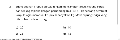 Suatu adonan krupuk dibuat dengan mencampur terigu, tepung beras,
dan tepung tapioka dengan perbandingan 3:4:5. Jika seorang pembuat
krupuk ingin membuat krupuk sebanyak 60 kg. Maka tepung terigu yang
dibutuhkan adalah .... kg
a) 20 b) 10
c) 25 d) 15
asWauizizz.com/oriatíquiz/66ª4afE728ae50520911299 1/