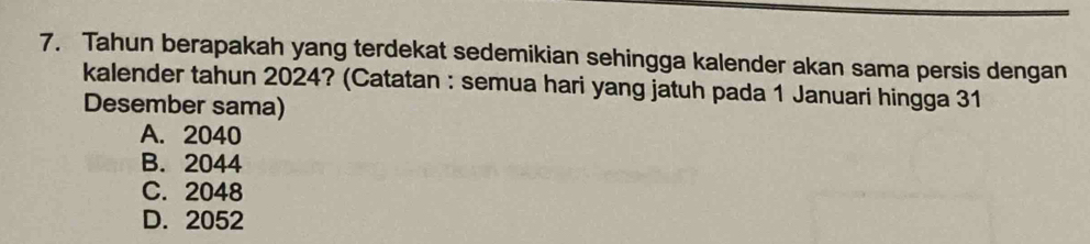 Tahun berapakah yang terdekat sedemikian sehingga kalender akan sama persis dengan
kalender tahun 2024? (Catatan : semua hari yang jatuh pada 1 Januari hingga 31
Desember sama)
A. 2040
B. 2044
C. 2048
D. 2052