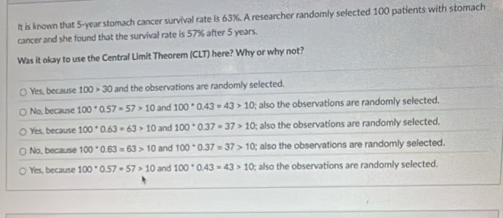 It is known that 5-year stomach cancer survival rate is 63%. A researcher randomly selected 100 patients with stomach
cancer and she found that the survival rate is 57% after 5 years.
Was it okay to use the Central Limit Theorem (CLT) here? Why or why not?
Yes, because 100>30 and the observations are randomly selected.
No, because 100^*0.57=57>10 and 100°0.43=43>10; also the observations are randomly selected.
Yes, because 100*0.63=63>10 and 100°0.37=37>10; also the observations are randomly selected.
No, because 100°0.63=63>10 and 100°0.37=37>10; also the observations are randomly selected.
Yes, because 100°0.57=57>10 and 100°0.43=43>10; also the observations are randomly selected.