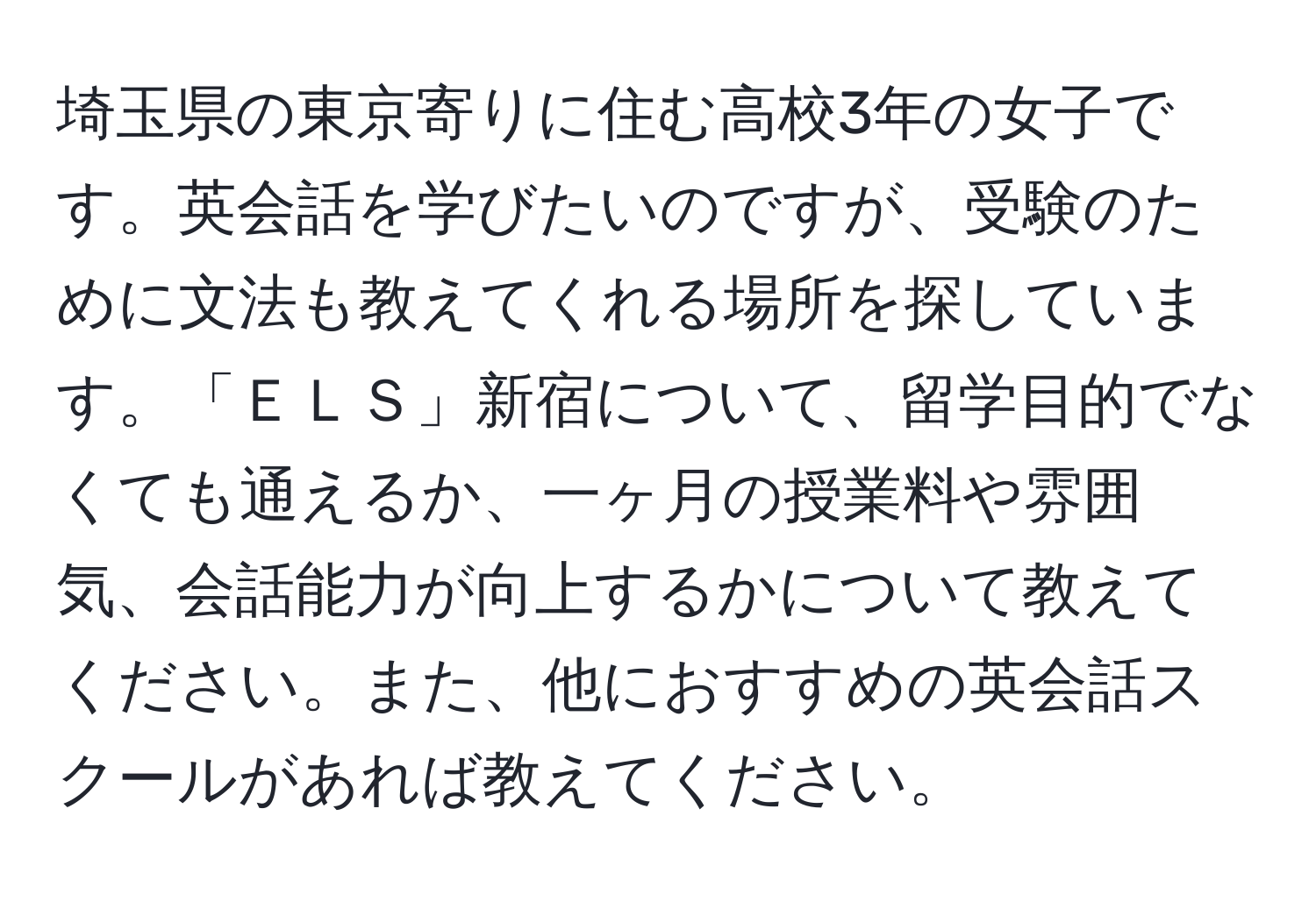 埼玉県の東京寄りに住む高校3年の女子です。英会話を学びたいのですが、受験のために文法も教えてくれる場所を探しています。「ＥＬＳ」新宿について、留学目的でなくても通えるか、一ヶ月の授業料や雰囲気、会話能力が向上するかについて教えてください。また、他におすすめの英会話スクールがあれば教えてください。