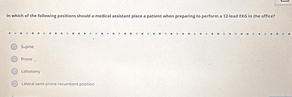 In which of the following positions should a medical assistant place a patient when preparing to perform a 12 -lead EKG in the office?
Supine
Prone .
Lithotomy
Lateral semi-prone recumbent position