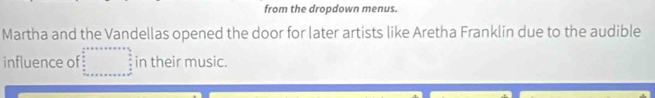 from the dropdown menus. 
Martha and the Vandellas opened the door for later artists like Aretha Franklin due to the audible 
influence of in their music.