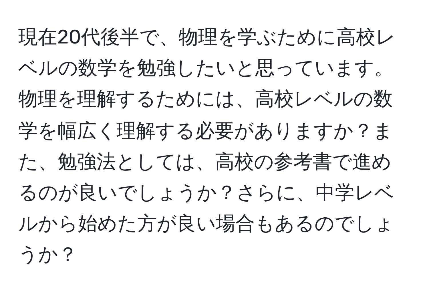 現在20代後半で、物理を学ぶために高校レベルの数学を勉強したいと思っています。物理を理解するためには、高校レベルの数学を幅広く理解する必要がありますか？また、勉強法としては、高校の参考書で進めるのが良いでしょうか？さらに、中学レベルから始めた方が良い場合もあるのでしょうか？