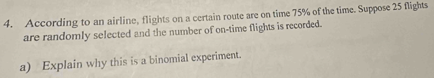 According to an airline, flights on a certain route are on time 75% of the time. Suppose 25 flights 
are randomly selected and the number of on-time flights is recorded. 
a) Explain why this is a binomial experiment.