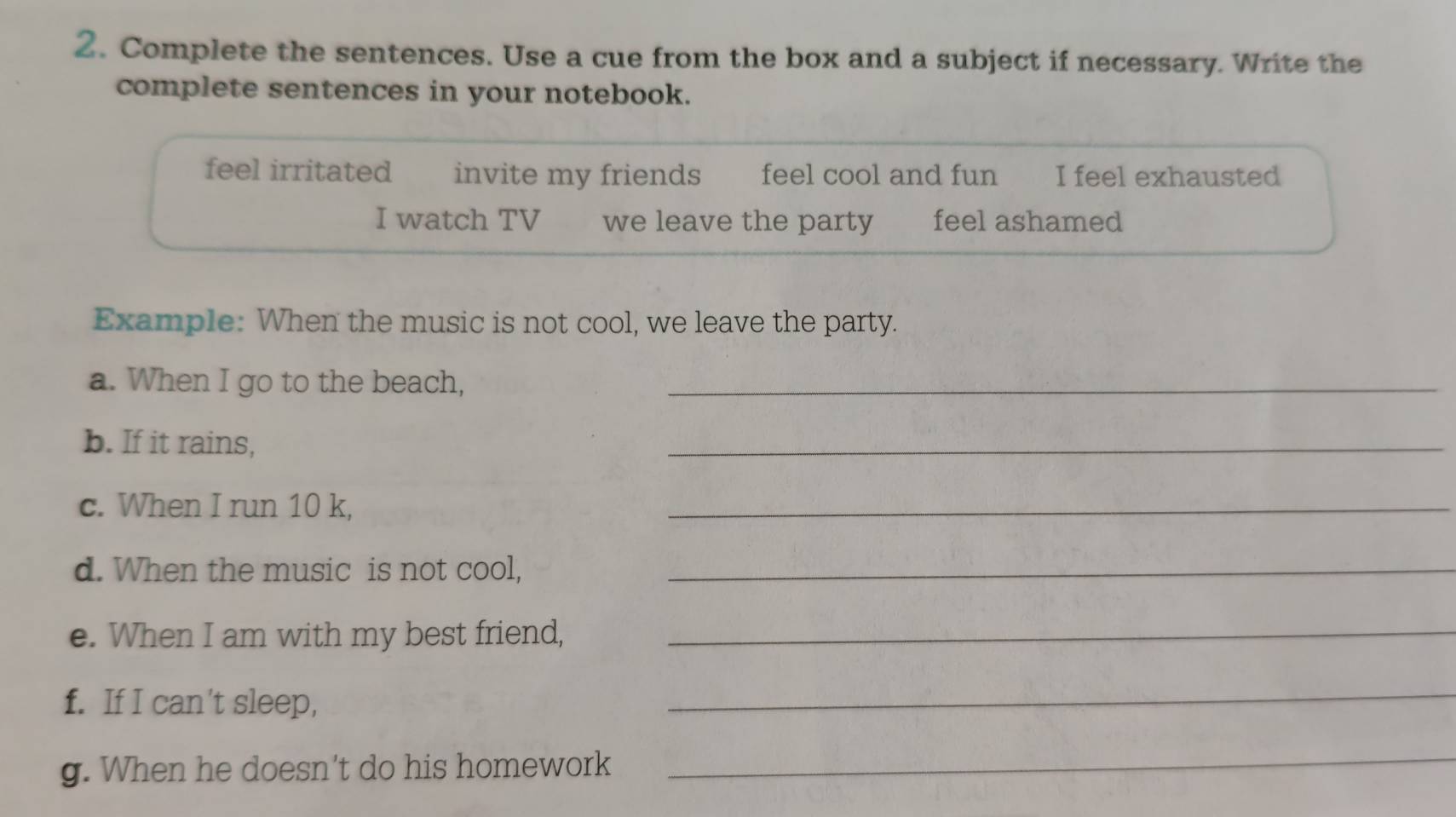 Complete the sentences. Use a cue from the box and a subject if necessary. Write the 
complete sentences in your notebook. 
feel irritated invite my friends feel cool and fun I feel exhausted 
I watch TV we leave the party feel ashamed 
Example: When the music is not cool, we leave the party. 
a. When I go to the beach,_ 
b. If it rains, 
_ 
c. When I run 10 k, 
_ 
d. When the music is not cool,_ 
e. When I am with my best friend,_ 
f. If I can't sleep, 
_ 
g. When he doesn't do his homework 
_