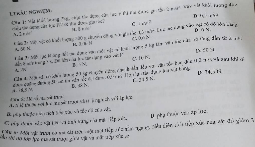 TRÁC NGHIỆM:  Vậy vật khối lượng 4kg
Câu 1: Vật khối lượng 2kg, chịu tác dụng của lực F thì thu được gia tốc 2m/s^2
D. 0,5m/s^2
chịu tác dụng của lực F/2 sẽ thu được gia tốc?
A. 2m/s^2 B. 8m/s^2 C. 1m/s^2
D. 6 N.
Câu 2: Một vật có khối lượng 200 g chuyển động với gia tốc 0,3m/s^2. Lực tác dụng vào vật có độ lớn bằng
C. 0,6 N.
A. 60 N. B. 0,06 N
Câu 3: Một lực không đổi tác dụng vào một vật có khổi lượng 5 kg làm vận tốc của nó tăng dần từ 2 m/s
D. 50 N.
C. 10 N.
đến 8 m/s trong 3 s. Độ lớn của lực tác dụng vào vật là
B. 5 N.
Câu 4: Một vật có khối lượng 50 kg chuyển động nhanh dần đều với vận tốc ban đầu 0,2 m/s và sau khi đi
A. 2N
được quãng đường 50 cm thì vận tốc đạt được 0,9 m/s. Hợp lực tác dụng lên vật bằng D. 34,5 N.
A. 38,5 N. B. 38 N. C. 24,5 N.
Câu 5: Hệ số ma sát trượt
A. ti lệ thuận với lực ma sát trượt và ti lệ nghịch với áp lực.
B. phụ thuộc diện tích tiếp xúc và tốc độ của vật.
C. phụ thuộc vào vật liệu và tình trạng của mặt tiếp xúc. D. phụ thuộc vào áp lực.
Câu 6: Một vật trượt có ma sát trên một mặt tiếp xúc nằm ngang. Nếu diện tích tiếp xúc của vật đó giảm 3
lần thì độ lớn lực ma sát trượt giữa vật và mặt tiếp xúc sẽ