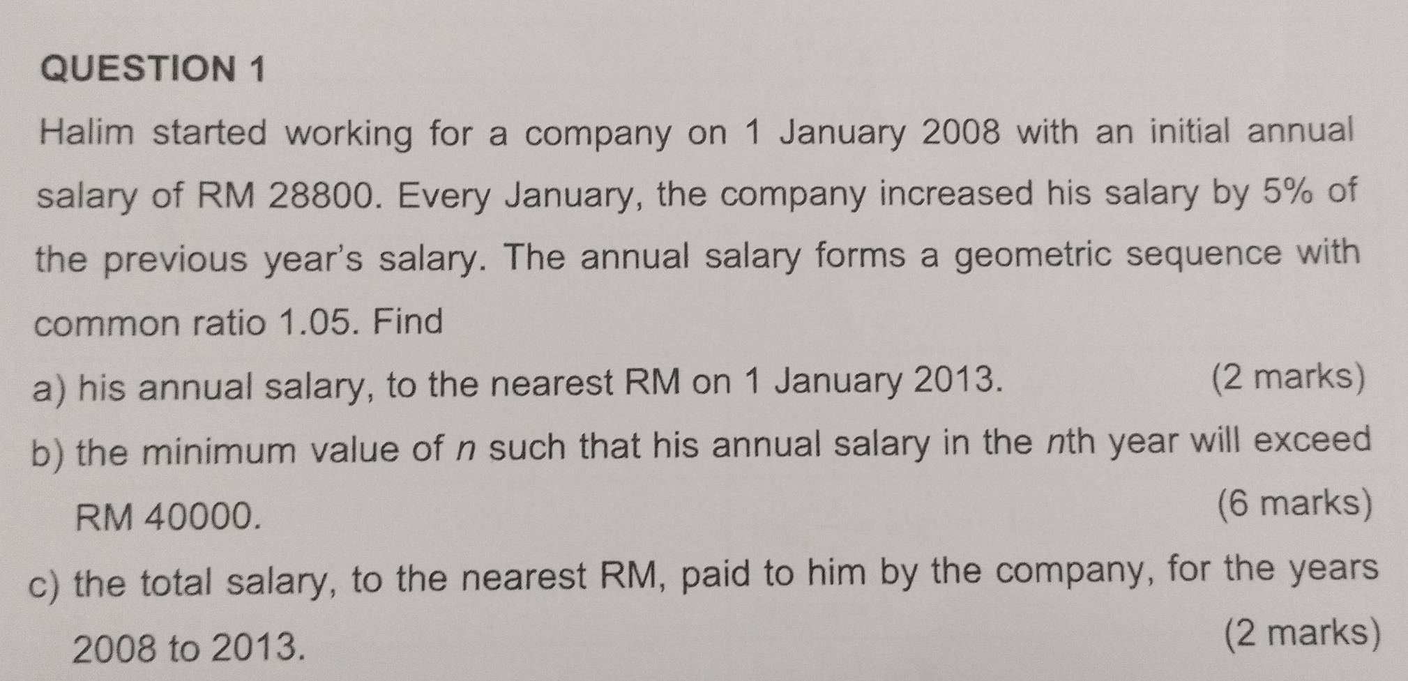 Halim started working for a company on 1 January 2008 with an initial annual 
salary of RM 28800. Every January, the company increased his salary by 5% of 
the previous year 's salary. The annual salary forms a geometric sequence with 
common ratio 1.05. Find 
a) his annual salary, to the nearest RM on 1 January 2013. (2 marks) 
b) the minimum value of n such that his annual salary in the nth year will exceed
RM 40000. (6 marks) 
c) the total salary, to the nearest RM, paid to him by the company, for the years
2008 to 2013. 
(2 marks)