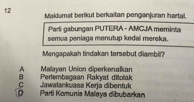 Maklumat berikut berkaitan penganjuran hartal.
Parti gabungan PUTERA - AMCJA meminta
semua peniaga menutup kedai mereka.
Mengapakah tindakan tersebut diambil?
A Malayan Union diperkenalkan
B Perlembagaan Rakyat ditolak
C Jawatankuasa Kerja dibentuk
D Parti Komunis Malaya dibubarkan