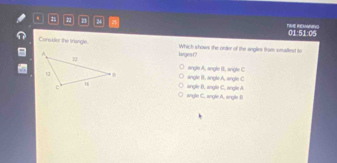 21 22 23 24 25 TIVE REMANING
01:51:05
Consider the triangle. Which shows the order of the angles from smallest to
largest?
angle A, angle B, angle C
angle B, angle A, angle C
angle B, angle C, angle A
angle C, angle A, angle B