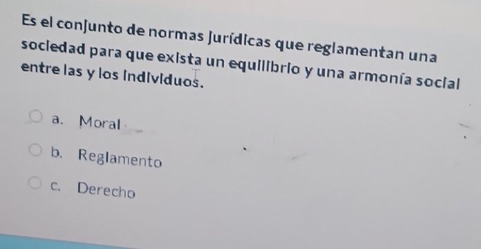 Es el conjunto de normas jurídicas que reglamentan una
sociedad para que exista un equilibrio y una armonía social
entre las y los individuos.
a、Moral
b. Reglamento
c. Derecho