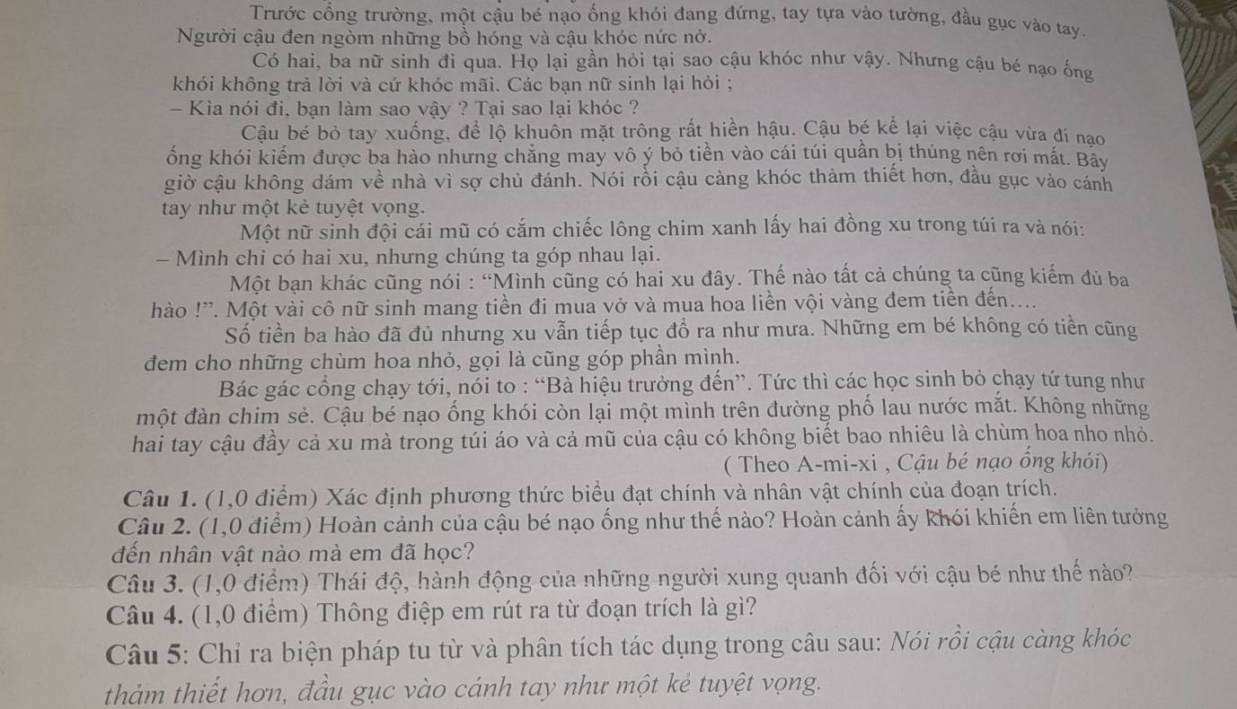 Trước cổng trường, một cậu bé nạo ống khói đang đứng, tay tựa vào tường, đầu gục vào tay.
Người cậu đen ngòm những bồ hóng và cậu khóc nức nở.
Có hai, ba nữ sinh đi qua. Họ lại gần hỏi tại sao cậu khóc như vậy. Nhưng cậu bé nạo ống
khói không trả lời và cứ khóc mãi. Các bạn nữ sinh lại hỏi ;
- Kìa nói đi, bạn làm sao vậy ? Tại sao lại khóc ?
Cậu bé bỏ tay xuống, để lộ khuôn mặt trông rất hiền hậu. Cậu bé kể lại việc cậu vừa đí nạo
ống khói kiếm được ba hào nhưng chẳng may vô ý bỏ tiền vào cái túi quần bị thủng nên rợi mất. Bây
giờ cậu không dám về nhà vì sợ chủ đánh. Nói rồi cậu càng khóc thảm thiết hơn, đầu gục vào cánh
tay như một kẻ tuyệt vọng.
Một nữ sinh đội cái mũ có cắm chiếc lông chim xanh lấy hai đồng xu trong túi ra và nói:
- Mình chi có hai xu, nhưng chúng ta góp nhau lại.
Một bạn khác cũng nói : “Mình cũng có hai xu đây. Thế nào tất cả chúng ta cũng kiếm đủ ba
hào !'. Một vài cô nữ sinh mang tiền đi mua vở và mua hoa liền vội vàng đem tiền đến....
Số tiền ba hào đã đủ nhưng xu vẫn tiếp tục đổ ra như mưa. Những em bé không có tiền cũng
đem cho những chùm hoa nhỏ, gọi là cũng góp phần mình.
Bác gác cổng chạy tới, nói to : “Bà hiệu trưởng đến”. Tức thì các học sinh bỏ chạy tứ tung như
một đàn chim sẻ. Cậu bé nạo ống khói còn lại một mình trên đường phố lau nước mắt. Không những
hai tay cậu đầy cả xu mà trong túi áo và cả mũ của cậu có không biết bao nhiêu là chùm hoa nho nhỏ.
( Theo A-mi-xi , Cậu bé nạo ổng khói)
Câu 1. (1,0 điểm) Xác định phương thức biểu đạt chính và nhân vật chính của đoạn trích.
Câu 2. (1,0 điểm) Hoàn cảnh của cậu bé nạo ống như thế nào? Hoàn cảnh ấy khói khiến em liên tưởng
đến nhân vật nào mà em đã học?
Câu 3. (1,0 điểm) Thái độ, hành động của những người xung quanh đối với cậu bé như thể nào?
Câu 4. (1,0 điểm) Thông điệp em rút ra từ đoạn trích là gì?
Câu 5: Chỉ ra biện pháp tu từ và phân tích tác dụng trong câu sau: Nói rồi cậu càng khóc
thảm thiết hơn, đầu gục vào cánh tay như một kẻ tuyệt vọng.