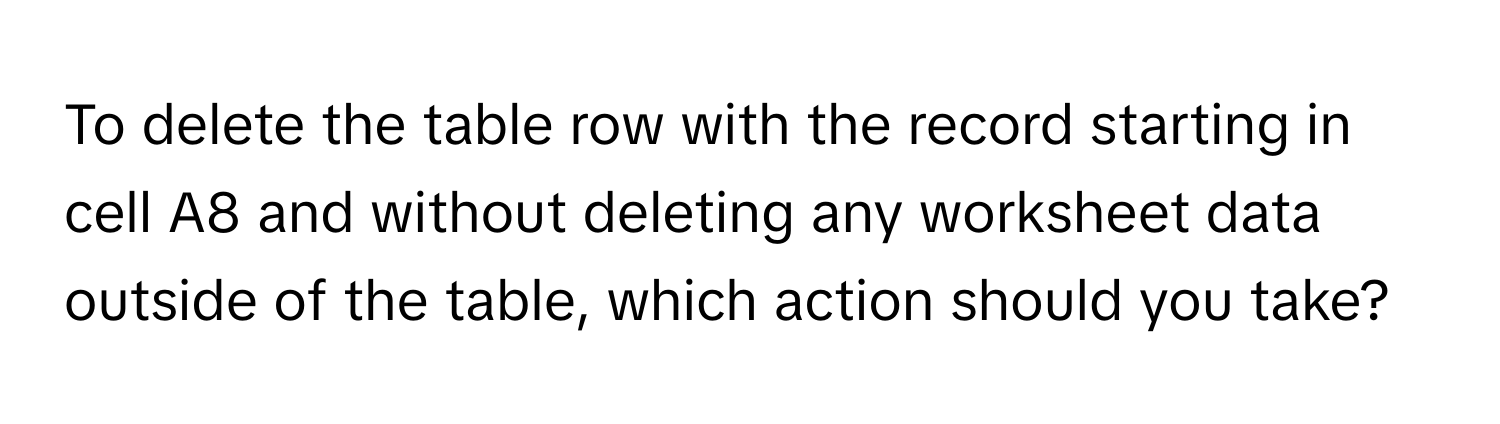 To delete the table row with the record starting in cell A8 and without deleting any worksheet data outside of the table, which action should you take?