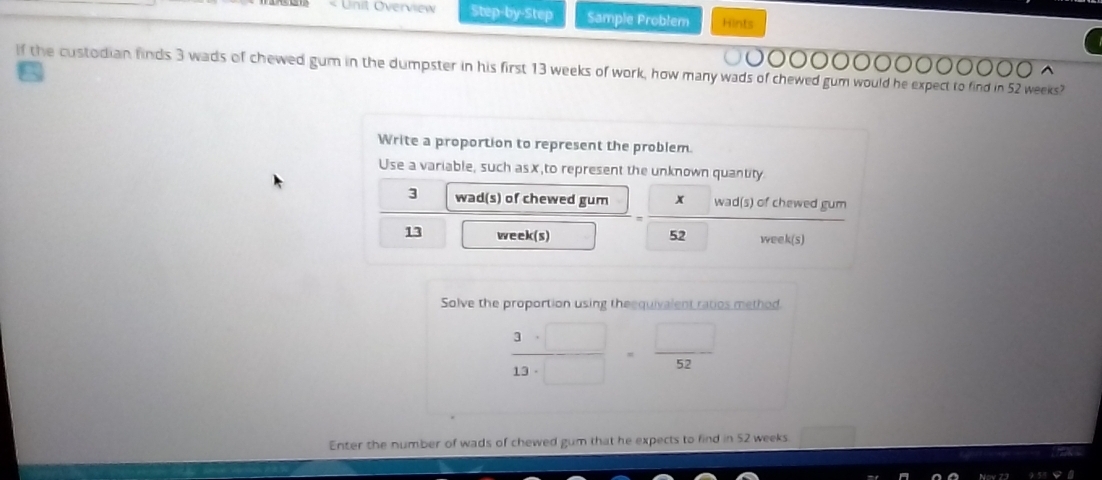 Unit Overview Step-by-Step Sample Problem Hints 
If the custodian finds 3 wads of chewed gum in the dumpster in his first 13 weeks of work, how many wads of chewed gum would he expect to find in 52 weeks? 
Write a proportion to represent the problem. 
Use a variable, such asx,to represent the unknown quantity
3 wad(s) of chewed gum x wad(s) of chewed gum
13 week (s) 52 week (s) 
Solve the proportion using theequivalent ratios method.
 3· □ /13· □  = □ /52 
Enter the number of wads of chewed gum that he expects to find in 52 weeks