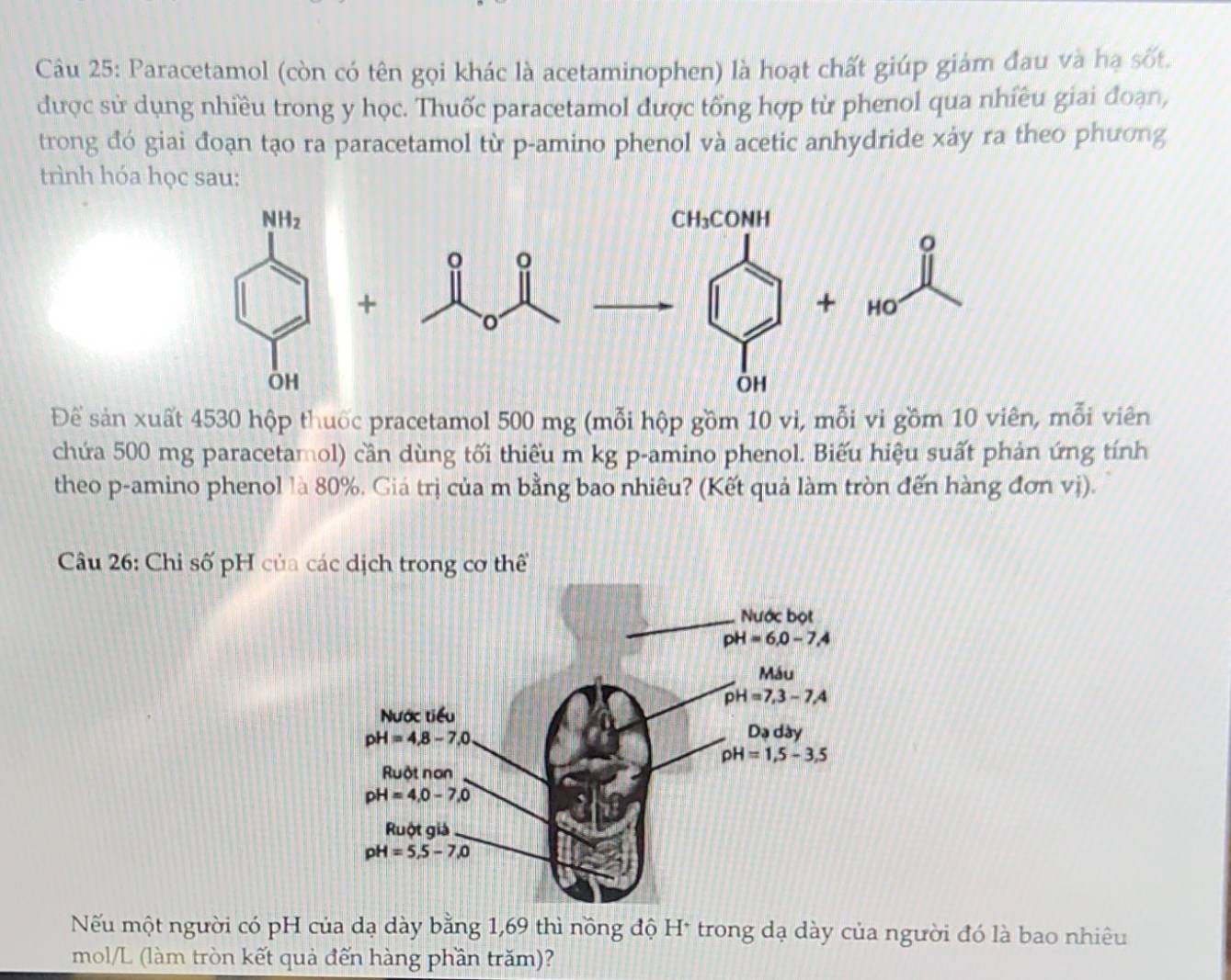 Paracetamol (còn có tên gọi khác là acetaminophen) là hoạt chất giúp giám đau và hạ sốt.
được sử dụng nhiều trong y học. Thuốc paracetamol được tổng hợp từ phenol qua nhiều giai đoạn,
trong đó giai đoạn tạo ra paracetamol từ p-amino phenol và acetic anhydride xảy ra theo phương
trình hóa học sau:
NH_2 CH₃CONH
。
。
+
+ HO
OH
OH
Để sản xuất 4530 hộp thuốc pracetamol 500 mg (mỗi hộp gồm 10 vi, mỗi vi gồm 10 viên, mỗi viên
chứa 500 mg paracetamol) cần dùng tối thiếu m kg p-amino phenol. Biếu hiệu suất phản ứng tính
theo p-amino phenol là 80%. Giá trị của m bằng bao nhiêu? (Kết quả làm tròn đến hàng đơn vị).
Câu 26: Chi số pH của các dịch trong cơ thể
Nếu một người có pH của dạ dày bằng 1,69 thì nồng độ H* trong dạ dày của người đó là bao nhiêu
mol/L (làm tròn kết quả đến hàng phần trăm)?