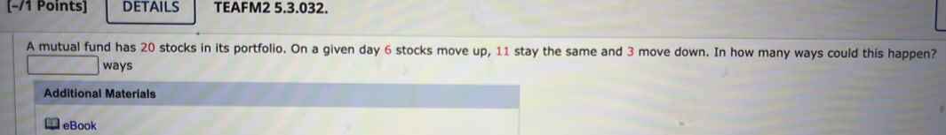 [−/1 Points] DETAILS TEAFM2 5.3.032. 
A mutual fund has 20 stocks in its portfolio. On a given day 6 stocks move up, 11 stay the same and 3 move down. In how many ways could this happen? 
ways 
Additional Materials 
eBook