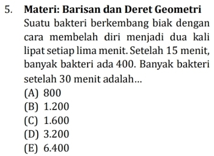 Materi: Barisan dan Deret Geometri
Suatu bakteri berkembang biak dengan
cara membelah diri menjadi dua kali
lipat setiap lima menit. Setelah 15 menit,
banyak bakteri ada 400. Banyak bakteri
setelah 30 menit adalah...
(A) 800
(B) 1.200
(C) 1.600
(D) 3.200
(E) 6.400