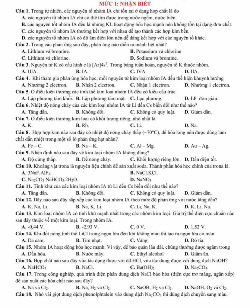 MỨC 1: Nhận BiÊt
Câu 1. Trong tự nhiên, các nguyên tổ nhóm IA chi tồn tại ở dạng hợp chất là do
A. các nguyên tố nhóm IA chi có thể tìm được trong nước ngầm, nước biển,
B. các nguyên tốt nhóm IA đều là những KL hoạt động hóa học mạnh nên không tồn tại dạng đơn chất.
C. các nguyên tố nhóm IA thường kết hợp với nhau dễ tạo thành các hợp kim bền.
D. các nguyên tố nhóm IA có độ âm điện lớn nên đễ dàng kết hợp với các nguyên tố khác.
Câu 2. Trong các phản ứng sau đây, phản ứng nào diễn ra mãnh liệt nhất?
A. Lithium và bromine. B. Potassium và chlorine
C. Lithium và chlorine. D. Sodium và bromine.
Câu 3. Nguyên tử K có cấu hình e là [Ar]4s^1. Trong bảng tuần hoàn, nguyên tố K thuộc nhóm.
A. IIIA. B. lA. C. IVA. D. IIA.
Câu 4. Khi tham gia phản ứng hóa học, mỗi nguyên tử kim loại nhóm IA đều thể hiện khuynh hướng
A. Nhường 2 electron. B. Nhận 2 electron. C. Nhận 1 electron. D. Nhường 1 electron.
Câu 5. Ở điều kiện thường các tinh thể kim loại nhóm IA đều có kiểu cầu trúc.
A. Lập phương tâm khối. B. Lập phương tâm mặt. C. Lục phương. D. LP đơn giản.
Câu 6. Nhiệt độ nóng chảy của các kim loại nhóm IA từ Li đến Cs biến đổi như thế nào?
A. Tăng dần, B. Không đổi. C. Không có quy luật. D. Giảm dẫn.
Câu 7. Ở điều kiện thường kim loại có khối lượng riêng, nhỏ nhất là.
A. K. B. Rb. C. Li. D. Na.
Câu 8. Hợp hợp kim nào sau đây có nhiệt độ nóng chảy thấp (sim 70°C) , dễ hóa lóng nên được dùng làm
chất dẫn nhiệt trong một số lỏ phản ứng hạt nhân?
A. Fe - C. B. Na-K. C. Al - Mg. D. Au-Ag.
Câu 9. Nhận định nào sau đây về kim loại nhóm IA không đúng?
A. Độ cứng thấp. B. Dhat c nóng chảy. C. Khối lượng riêng lớn. D. Dẫn điện tốt.
Câu 10. Khoáng vật trona là nguyên liệu chính để sản xuất soda. Thành phần hóa học chính của trona là.
A. 3NaF.AlF_3. B. NaCl.KCl.
C. Na_2CO_3 N HCO_3.2H_2O. D. NaNO_3.
Câu 11. Tính khử của các kim loại nhóm IA từ Li đến Cs biển đồi như thế nào?
A. Tăng dần. B. Không đối. C. Không có quy luật. D. Giảm dần.
Câu 12. Dãy nào sau đây sắp xếp các kim loại nhóm IA theo mức độ phản ứng với nước tăng dần?
A. K, Na, Li. B. Na, K, Li. C. Li, Na, K. D. K, Li, Na.
Câu 13. Kim loại nhóm IA có tính khử mạnh nhất trong các nhóm kim loại. Giá trị thể điện cực chuẩn nào
sau đây thuộc về một kim loại. Trong nhóm IA.
A. -0,44 V. B. -2,93 V. C. 0 V. D. 1,52 V.
Câu 14. Khi đốt nóng tinh thể LiCl trong ngọn lửa đèn khí không màu thì tạo ra ngọn lửa có màu
A. Da cam. B. Tim nhạt. C. Vàng. D. Đỏ tía.
Câu 15. Nhóm IA hoạt động hóa học mạnh. Vì vậy, đễ bảo quản lâu dài, chúng thường được ngâm trong
A. Dầu hòa. B. Nước máy. C. Ethyl alcohol D. Giẩm ăn.
Câu 16. Hợp chất nào sau đây vừa tác dụng được với dd HCl, vừa tác dụng được với dung dịch NaOH?
A. NaH CO_3 B. NaCl. C. Ba(OH)_2. D. Na_2CO_3.
Câu 17. Trong công nghiệp, quá trình điện phân dung dịch NaCl báo hòa (điện cực trơ màng, ngăn xhat op)
đềể sản xuất các hóa chất nào sau đây?
A. Na và Cl_2. B. Na,H_2 và Cl_2. C. NaOH,H_2 và Cl_2. D. NaOH O_2 và Cl_2.
Câu 18. Nhỏ vải giọt dung dịch phenolphtalein vào dung dịch Na_2CO_3 thi dùng dịch chuyển sang màu.