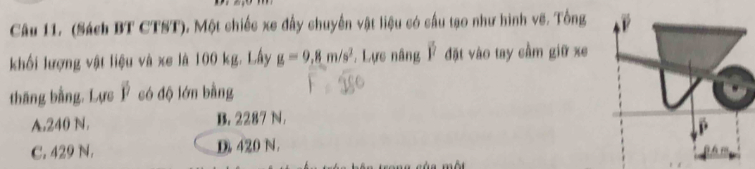 (Sách BT CTST). Một chiếc xe đấy chuyển vật liệu có cấu tạo như hình vẽ. Tổng
khối lượng vật liệu và xe là 100 kg. Lấy g=9,8m/s^2 , Lực nâng overline j^((frac )7) đặt vào tay cầm giữ xe
thắng bằng. Lực Ý có độ lớn bằng
A. 240 N. B. 2287 N.
C. 429 N. D 420 N.