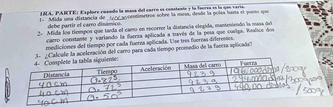 1RA. PARTE: Explore cuando la masa del carro es constante y la fuerza es la que varía. 
1- Mida una distancia de 40m centímetros sobre la mesa, desde la polea hasta el punto que 
debe partir el carro dinámico. 
2- Mida los tiempos que tarda el carro en recorrer la distancia elegida, manteniendo la masa del 
carro constante y variando la fuerza aplicada a través de la pesa que cuelga. Realice dos 
mediciones del tiempo por cada fuerza aplicada. Use tres fuerzas diferentes. 
3- ¿Calcule la aceleración del carro para cada tiempo promedio de la fuerza aplicada?