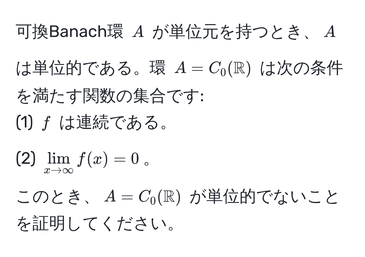 可換Banach環 ( A ) が単位元を持つとき、( A ) は単位的である。環 ( A = C_0(mathbbR) ) は次の条件を満たす関数の集合です:  
(1) ( f ) は連続である。  
(2) ( lim_x to ∈fty f(x) = 0 )。  
このとき、( A = C_0(mathbbR) ) が単位的でないことを証明してください。