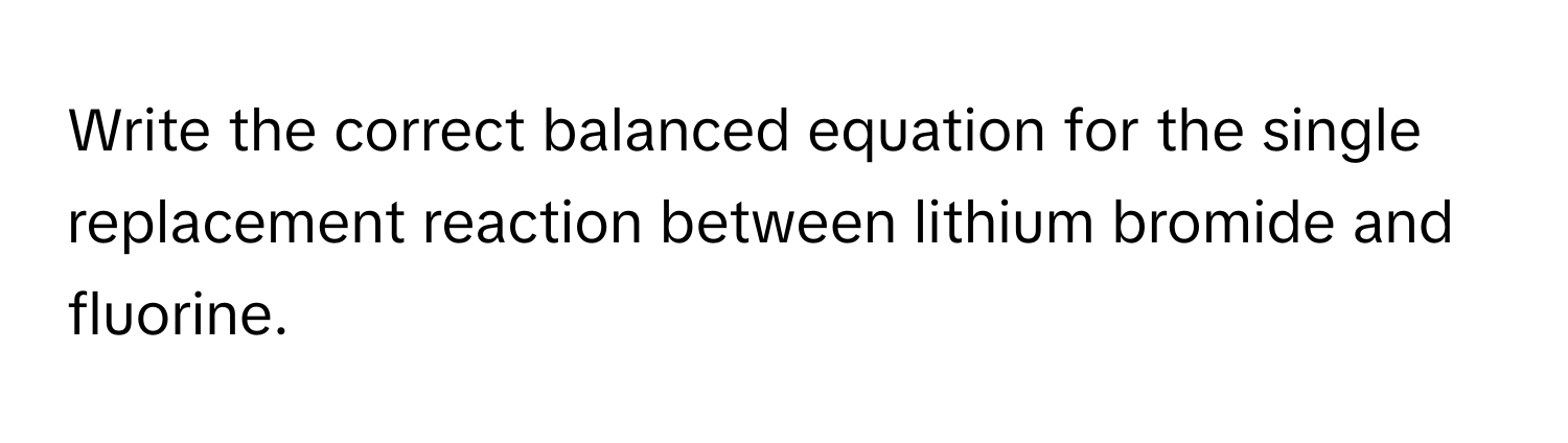 Write the correct balanced equation for the single replacement reaction between lithium bromide and fluorine.