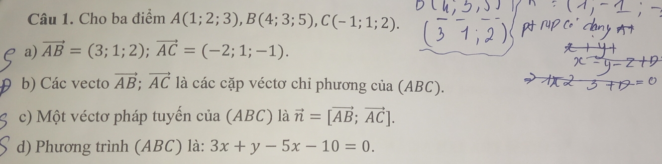 Cho ba điểm A(1;2;3), B(4;3;5), C(-1;1;2). 
a) vector AB=(3;1;2); vector AC=(-2;1;-1). 
b) Các vecto vector AB; vector AC là các cặp véctơ chỉ phương của (ABC). 
c) Một véctơ pháp tuyến của (ABC) là vector n=[vector AB;vector AC]. 
d) Phương trình (ABC) là: 3x+y-5x-10=0.