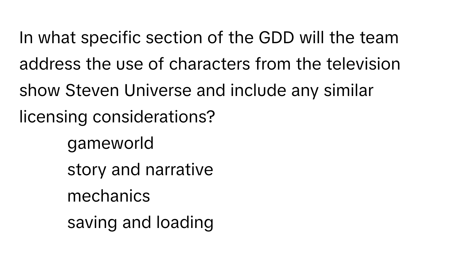 In what specific section of the GDD will the team address the use of characters from the television show Steven Universe and include any similar licensing considerations?

1) gameworld 
2) story and narrative 
3) mechanics 
4) saving and loading