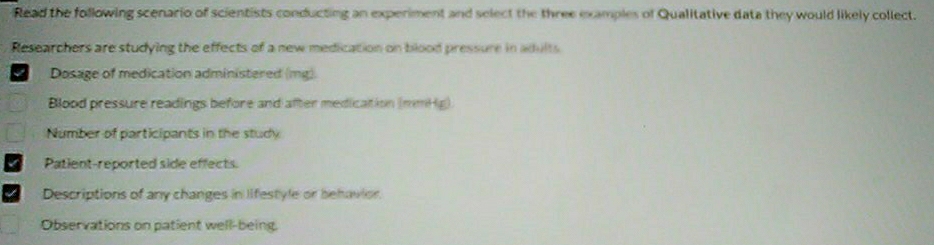 Read the following scenario of scientists conducting an experiment and select the three examples of Qualitative data they would likely collect. 
Researchers are studying the effects of a new medication on blood pressure in adults 
I Dosage of medication administered (mg) 
Blood pressure readings before and after medication (mmH g) 
Number of participants in the study 
Patient-reported side effects. 
Descriptions of any changes in lifestyle or behavior. 
Observations on patient well-being.