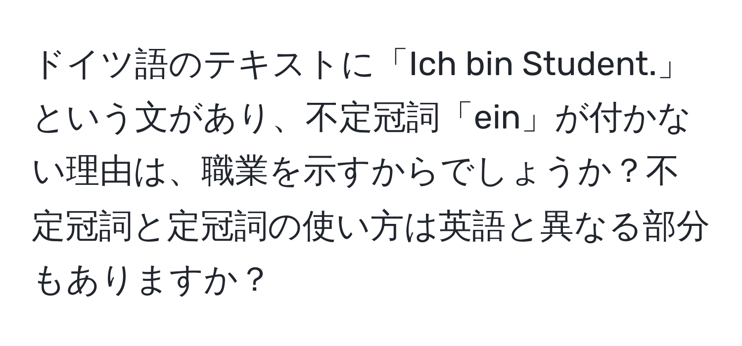 ドイツ語のテキストに「Ich bin Student.」という文があり、不定冠詞「ein」が付かない理由は、職業を示すからでしょうか？不定冠詞と定冠詞の使い方は英語と異なる部分もありますか？