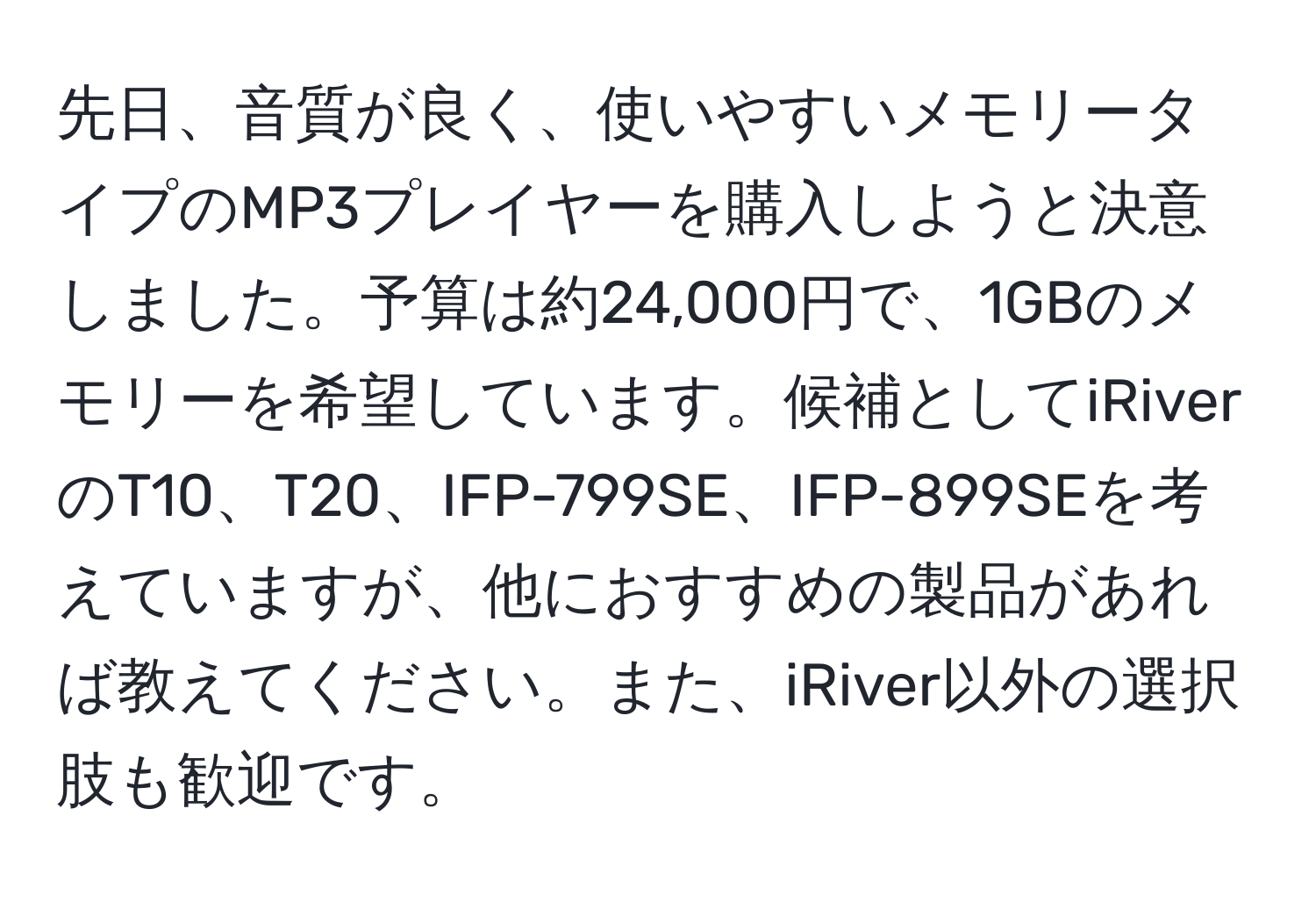 先日、音質が良く、使いやすいメモリータイプのMP3プレイヤーを購入しようと決意しました。予算は約24,000円で、1GBのメモリーを希望しています。候補としてiRiverのT10、T20、IFP-799SE、IFP-899SEを考えていますが、他におすすめの製品があれば教えてください。また、iRiver以外の選択肢も歓迎です。