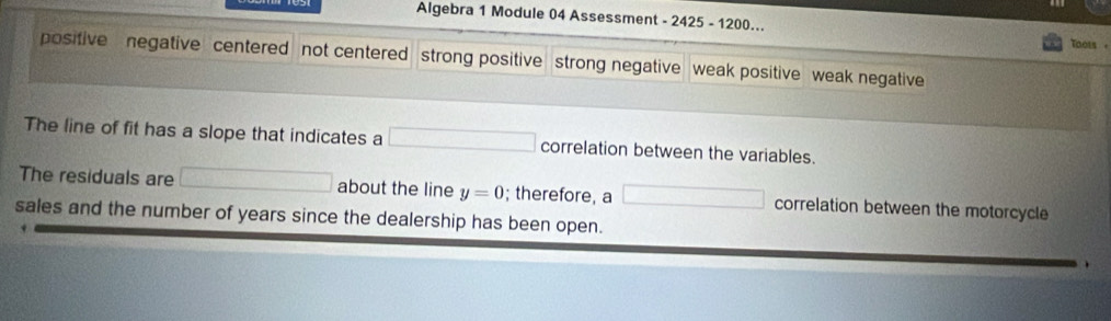 Algebra 1 Module 04 Assessment - 2425 - 1200... Toots -
positive negative centered not centered strong positive strong negative weak positive weak negative
The line of fit has a slope that indicates a □ correlation between the variables.
The residuals are □ about the line y=0; therefore, a □ correlation between the motorcycle
sales and the number of years since the dealership has been open.