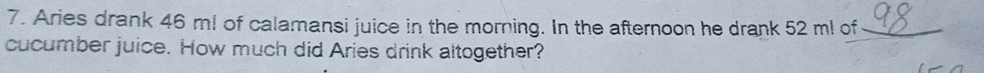 Aries drank 46 m! of calamansi juice in the morning. In the afternoon he drank 52 m! of 
cucumber juice. How much did Aries drink altogether?