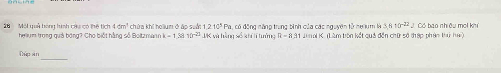 Một quả bóng hình cầu có thể tích 4dm^3 chứa khí helium ở áp suất 1,2.10^5Pa , có động năng trung bình của các nguyên tử helium là 3, 6.10^(-22)J Có bao nhiêu mol khỉ 
helium trong quả bóng? Cho biết hằng số Boltzmann k=1,38.10^(-23)J/K và hằng số khí lí tưởng R=8,31 J/mol. K. (Làm tròn kết quả đến chữ số thập phân thứ hai). 
_ 
Đáp án