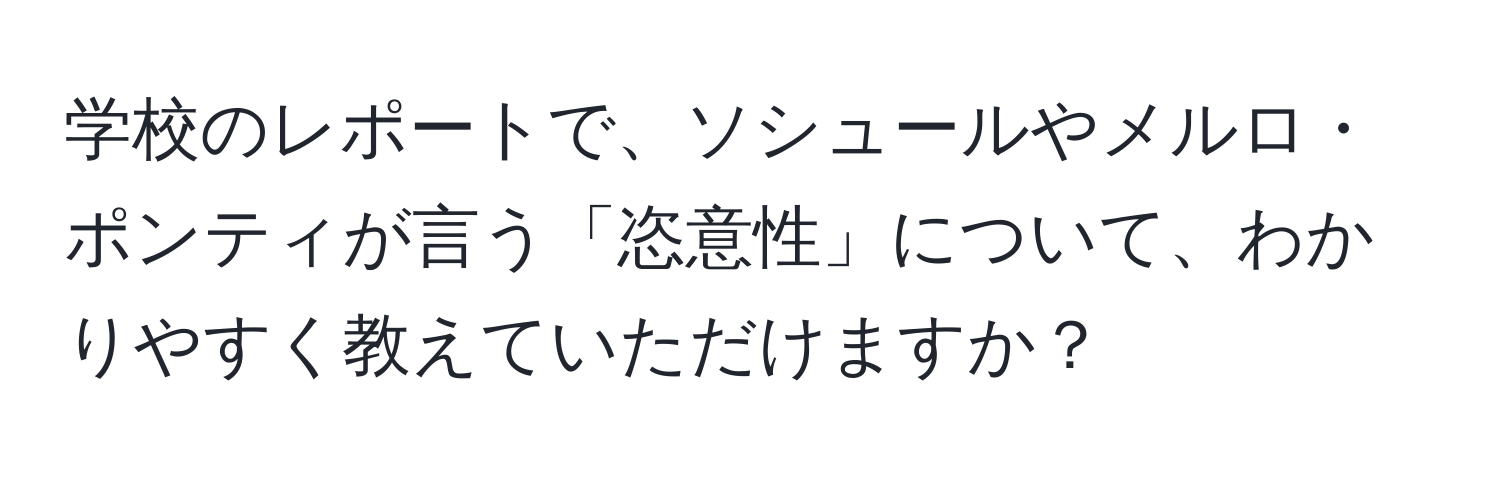 学校のレポートで、ソシュールやメルロ・ポンティが言う「恣意性」について、わかりやすく教えていただけますか？